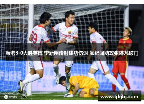 海港3-0大胜英博 李新翔传射建功伤退 蒯纪闻助攻张琳芃破门